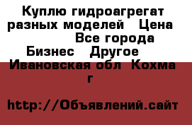 Куплю гидроагрегат разных моделей › Цена ­ 1 000 - Все города Бизнес » Другое   . Ивановская обл.,Кохма г.